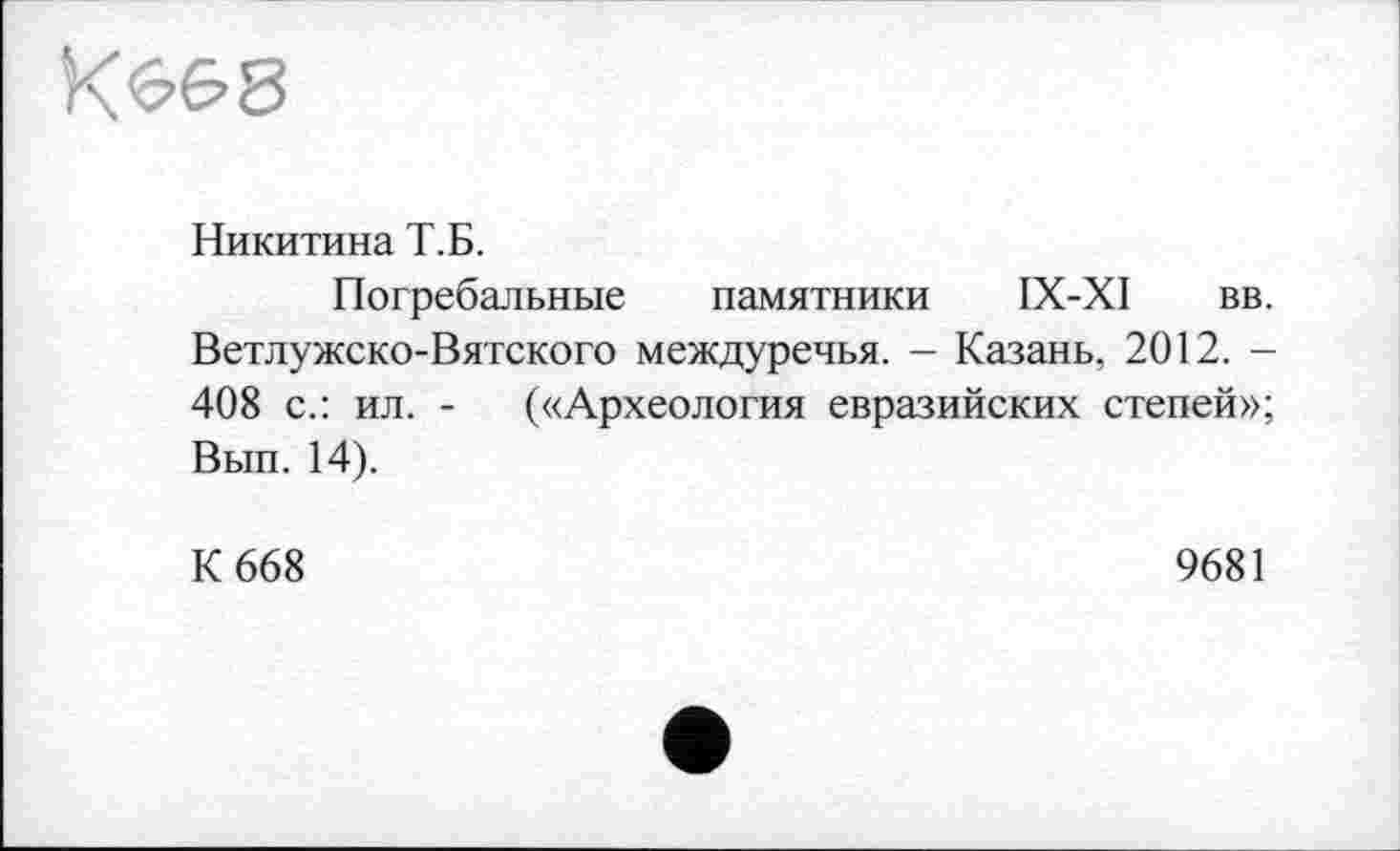 ﻿КбЄ>8
Никитина Т.Б.
Погребальные памятники ІХ-ХІ вв. Ветлужско-Вятского междуречья. - Казань. 2012. -408 с.: ил. - («Археология евразийских степей»; Вып. 14).
К 668
9681